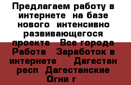 Предлагаем работу в интернете, на базе нового, интенсивно-развивающегося проекта - Все города Работа » Заработок в интернете   . Дагестан респ.,Дагестанские Огни г.